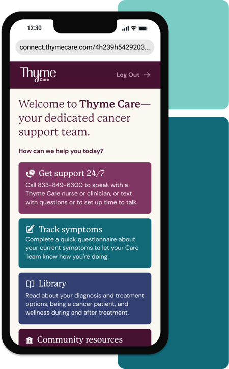 Product screen of Thyme Care on a mobile phone with text onscreen: "Welcome to Thyme Care—your dedicated cancer support team. Get 24/7 support, track symptoms, and access helpful resources for your care journey". Product screen of Thyme Care on a mobile phone with text onscreen: "Welcome to Thyme Care—your dedicated cancer support team. Get 24/7 support, track symptoms, and access helpful resources for your care journey".